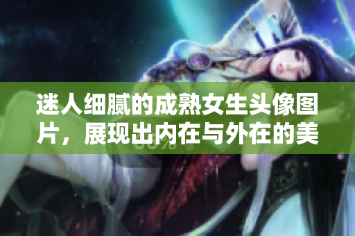 迷人细腻的成熟女生头像图片，展现出内在与外在的美妙气质