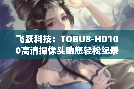 飞跃科技：TOBU8-HD100高清摄像头助您轻松纪录生活点滴(1)