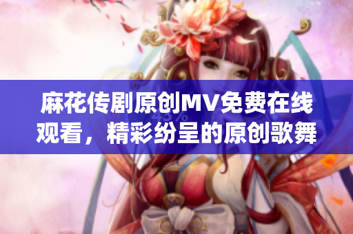 麻花传剧原创MV免费在线观看，精彩纷呈的原创歌舞戏剧重新编排(1)