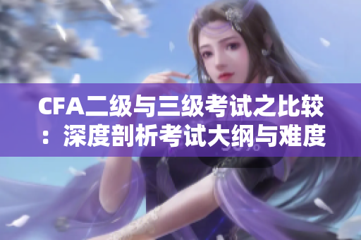 CFA二级与三级考试之比较：深度剖析考试大纲与难度水平