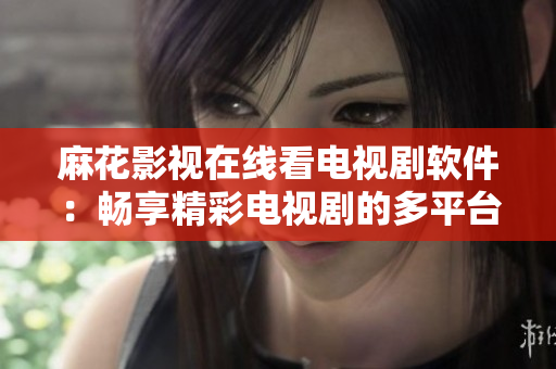 麻花影视在线看电视剧软件：畅享精彩电视剧的多平台观看体验
