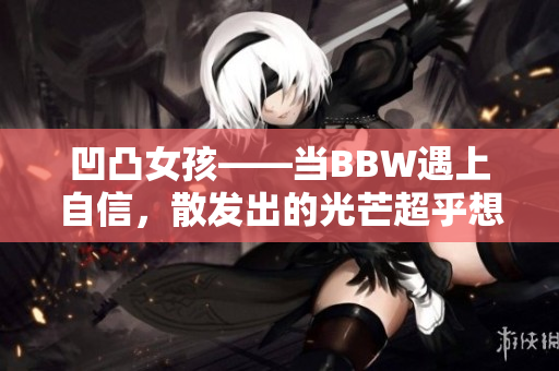 凹凸女孩——当BBW遇上自信，散发出的光芒超乎想象！