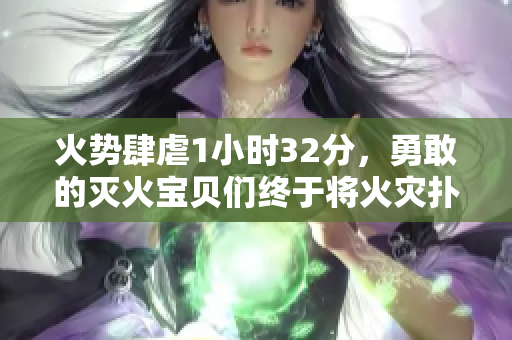 火势肆虐1小时32分，勇敢的灭火宝贝们终于将火灾扑灭