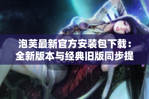 泡芙最新官方安装包下载：全新版本与经典旧版同步提供