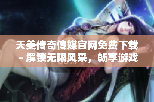 天美传奇传媒官网免费下载 - 解锁无限风采，畅享游戏乐趣