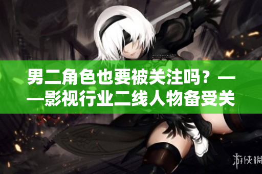 男二角色也要被关注吗？——影视行业二线人物备受关注