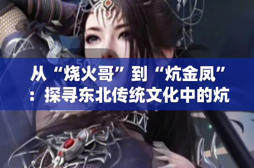 从“烧火哥”到“炕金凤”：探寻东北传统文化中的炕文化传承