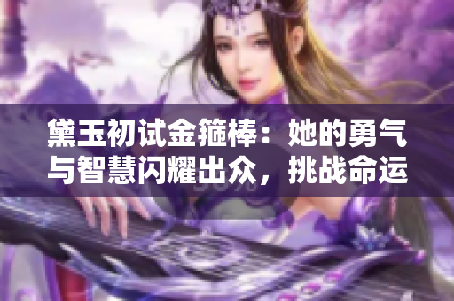 黛玉初试金箍棒：她的勇气与智慧闪耀出众，挑战命运的瞬间