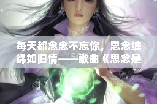 每天都念念不忘你，思念缠绵如旧情——歌曲《思念是一种病》