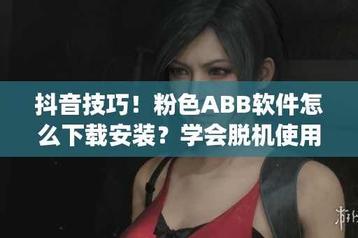 抖音技巧！粉色ABB软件怎么下载安装？学会脱机使用，畅玩新玩法(1)