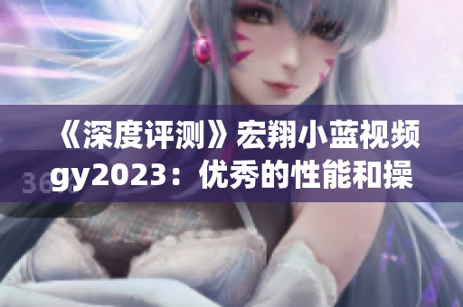 《深度评测》宏翔小蓝视频gy2023：优秀的性能和操控体验