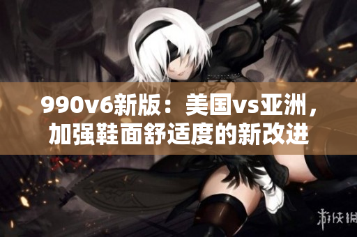 990v6新版：美国vs亚洲，加强鞋面舒适度的新改进
