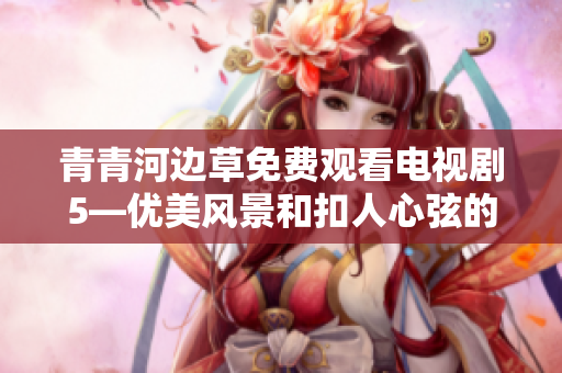 青青河边草免费观看电视剧5—优美风景和扣人心弦的情节完美结合