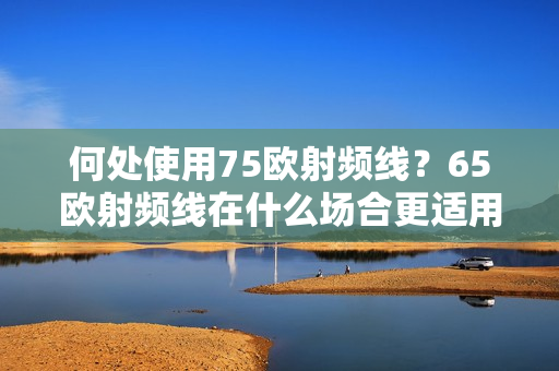 何处使用75欧射频线？65欧射频线在什么场合更适用？