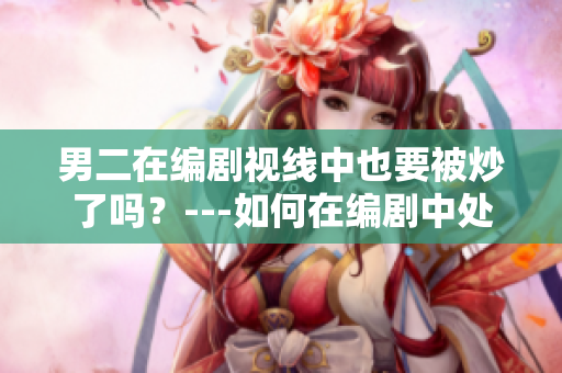 男二在编剧视线中也要被炒了吗？---如何在编剧中处理男二的角色设置