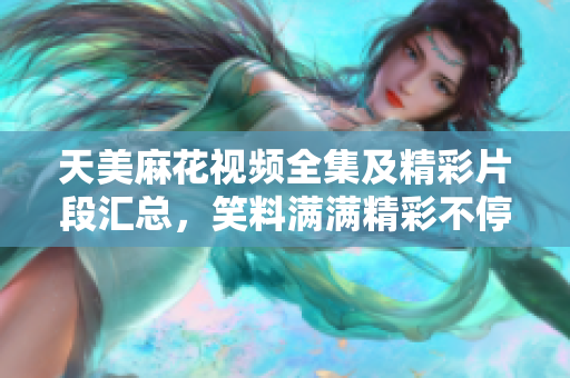 天美麻花视频全集及精彩片段汇总，笑料满满精彩不停