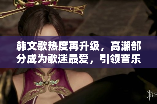 韩文歌热度再升级，高潮部分成为歌迷最爱，引领音乐潮流