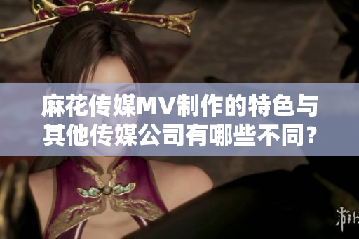 麻花传媒MV制作的特色与其他传媒公司有哪些不同？
