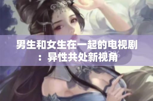 男生和女生在一起的电视剧：异性共处新视角