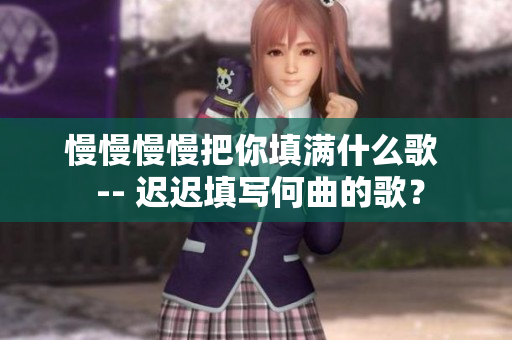 慢慢慢慢把你填满什么歌  -- 迟迟填写何曲的歌？