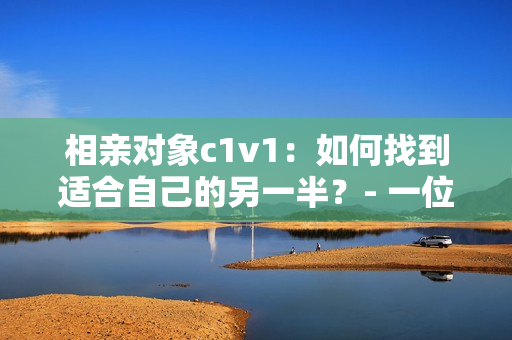 相亲对象c1v1：如何找到适合自己的另一半？- 一位编辑的经验分享