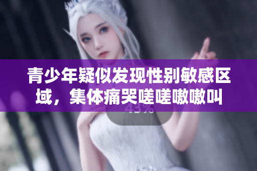 青少年疑似发现性别敏感区域，集体痛哭嗟嗟嗷嗷叫