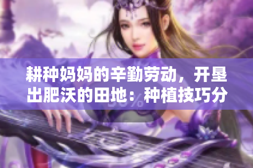 耕种妈妈的辛勤劳动，开垦出肥沃的田地：种植技巧分享