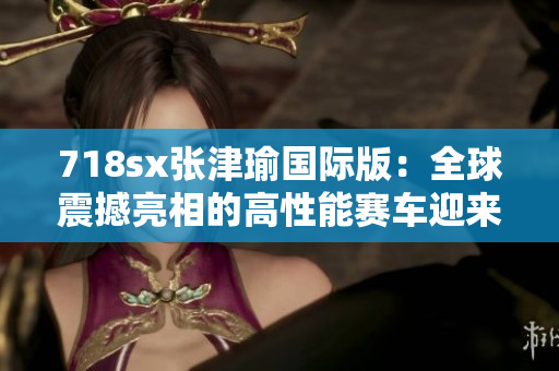 718sx张津瑜国际版：全球震撼亮相的高性能赛车迎来新风貌