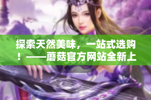 探索天然美味，一站式选购！——蘑菇官方网站全新上线！