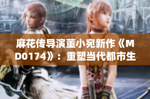 麻花传导演董小宛新作《MD0174》：重塑当代都市生活面貌(1)