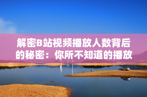 解密B站视频播放人数背后的秘密：你所不知道的播放量真相
