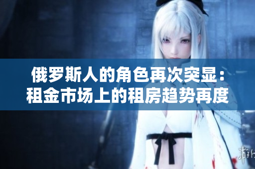 俄罗斯人的角色再次突显：租金市场上的租房趋势再度升温