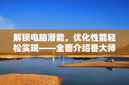 解锁电脑潜能，优化性能轻松实现——全面介绍鲁大师优化软件