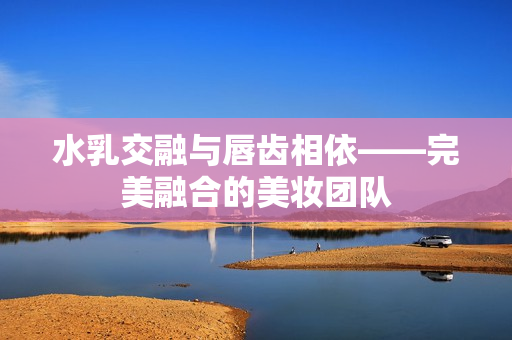 水乳交融与唇齿相依——完美融合的美妆团队