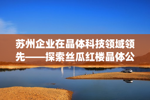 苏州企业在晶体科技领域领先——探索丝瓜红楼晶体公司的秘密(1)
