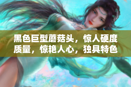 黑色巨型蘑菇头，惊人硬度质量，惊艳人心，独具特色！