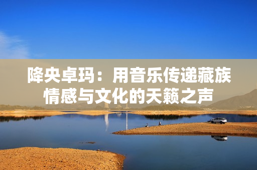 降央卓玛：用音乐传递藏族情感与文化的天籁之声