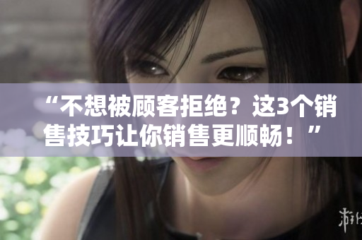 “不想被顾客拒绝？这3个销售技巧让你销售更顺畅！”