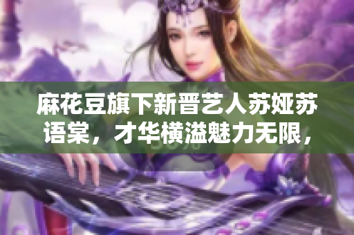 麻花豆旗下新晋艺人苏娅苏语棠，才华横溢魅力无限，引发关注热议