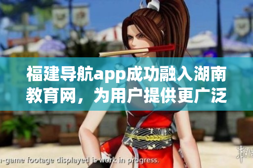 福建导航app成功融入湖南教育网，为用户提供更广泛的在线导航服务(1)