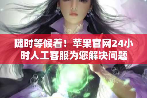 随时等候着！苹果官网24小时人工客服为您解决问题