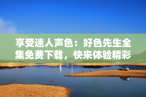 享受迷人声色：好色先生全集免费下载，快来体验精彩情感纷争