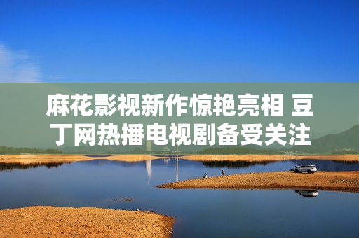 麻花影视新作惊艳亮相 豆丁网热播电视剧备受关注