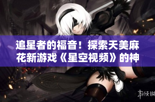 追星者的福音！探索天美麻花新游戏《星空视频》的神秘世界