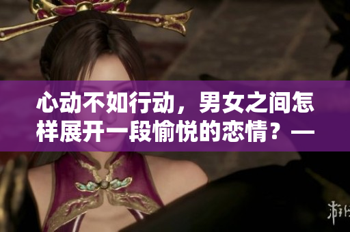 心动不如行动，男女之间怎样展开一段愉悦的恋情？——探究男女之间的浪漫之路