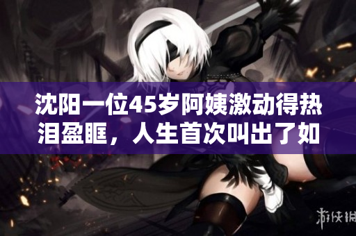 沈阳一位45岁阿姨激动得热泪盈眶，人生首次叫出了如此激情的口号！