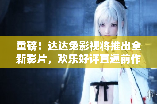 重磅！达达兔影视将推出全新影片，欢乐好评直逼前作！
