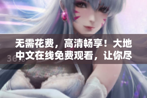 无需花费，高清畅享！大地中文在线免费观看，让你尽情畅游中外佳作