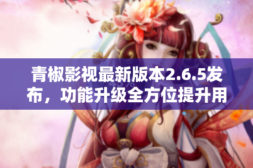青椒影视最新版本2.6.5发布，功能升级全方位提升用户体验
