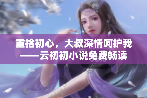 重拾初心，大叔深情呵护我——云初初小说免费畅读